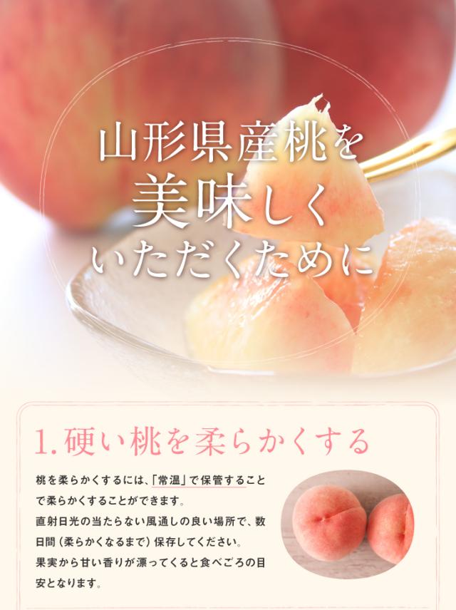 山形県産桃を美味しくいただくために | 1.硬い桃を柔らかくする 桃を柔らかくするには、「常温」で保管することで柔らかくすることができます。直射日光の当たらない風通しの良い場所で、数日間(柔らかくなるまで)保存してください。果実から甘い香りが漂ってくると食べごろの目安となります。
