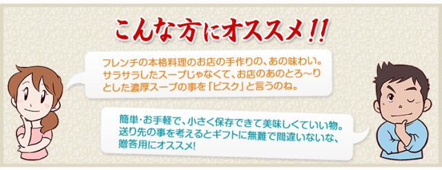 フレンチの本格料理のお店の手作りの、あの味わい。サラサラしたスープじゃなくて、お店のあのとろ〜りとした濃厚スープの事を「ビスク」と言うのね。簡単・お手軽で、小さく保存できて美味しくていい物。送り先の事を考えるとギフトに無難で間違いないな、贈答用にオススメ！　という方におすすめ