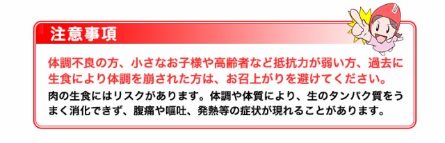 注意事項：体調不良の方、小さなお子様や高齢者など抵抗力が弱い方、過去に生食により体調を崩された方は、お召上がりを避けてください。肉の生食にはリスクがあります。体調や体質により、生のタンパク質をうまく消化できず、腹痛や嘔吐、発熱等の症状が現れることがあります。