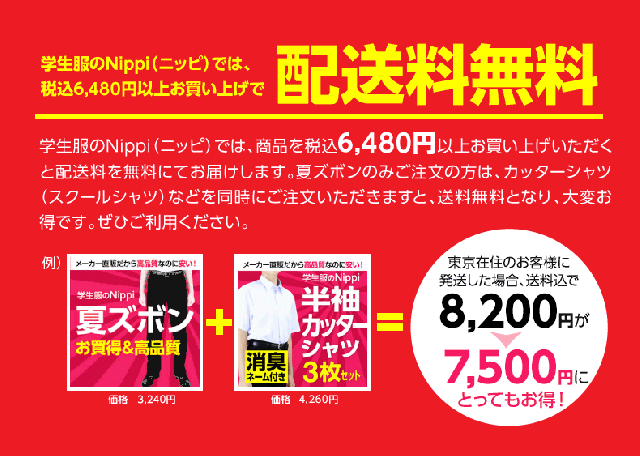 学生服のNippi（ニッピ）では、商品を税込6,000円以上お買い上げいただくと配送料を無料にてお届けします。夏ズボンのみご注文の方は、カッターシャツ（スクールシャツ）などを同時にご注文いただきますと、送料無料となり、大変お得です。ぜひご利用ください。
