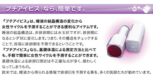 プチアイビスなら簡単です。プチアイビスは唾液の結晶構造の変化から女性サイクルを予測することができる便利なアイテムです。唾液の結晶構造は、非排卵期には水玉状ですが排卵期になるとシダ状に変化します。つまり、その構造をチェックすることで容易に排卵期を予測できるということです。プチアイビスなら、基礎体温による測定方法と比べても手軽で簡単に女性サイクルを予測することができます。基礎体温による排卵日予測は不正確な点が多く、煩わしくなってしまうもの。欧米では、唾液から得られる情報で排卵日を予測する事を多くの医師たちが勧めています。
