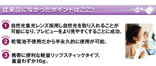 従来品になかったポイントはここ!1、自然光集光レンズ採用し自然光を取り入れることが可能になり、プレビューをより見やすくすることに成功2、乾電池不要だから半永久的に使用が可能3、携帯に便利な計量リップスティックタイプ。重量わずか16g