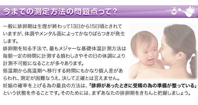 今までの測定方法の問題点って?一般に排卵期は生理が終わって13日から15日頃とされていますが、体調やメンタル面によってかなりばらつきが発生します。排卵期を知る手法で、最もメジャー基礎体温計測方法は毎朝一定の時間に計測する煩わしさやその日の体調により計測不可能になることが多々あります。低温期から高温期へ移行する時間にもかなり個人差があらわれ測定が困難なうえ、決して正確とは言えません。妊娠の確率を上げる為の最良の方法、「排卵があったときに受精の為の準備が整っている」という状態を作ることです。そのためには、まずあなたの排卵期をきちんと把握しましょう。