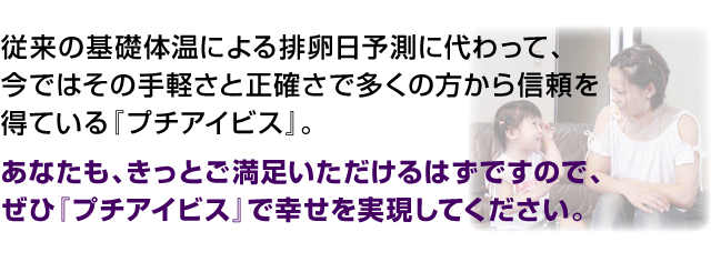 従来の基礎体温による排卵日予測に代わって、今では手軽さと正確さで多くの方から信頼を得ているプチアイビス。あなたも、きっとご満足いただけるはずですので、ぜひプチアイビスで幸せを実現してください。