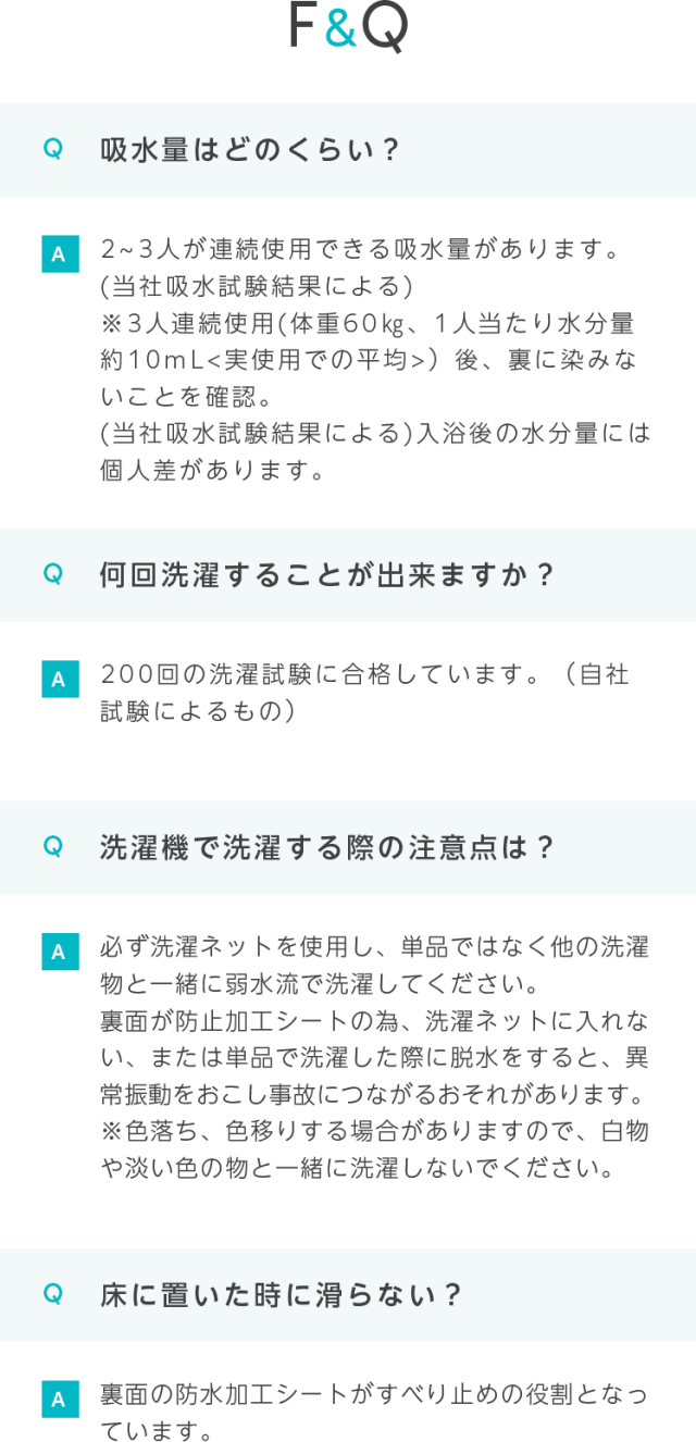 F&Q
Q 吸水量はどのくらい？
A 2~3人が連続使用できる吸水量があります。
（当社吸水試験結果による）
※3人連続使用（体重60kg、1人当たり水分量
約10mL<実使用での平均>）後、裏に染みないことを確認。
（当社吸水試験結果による)入浴後の水分量には個人差があります。
Q 何回洗濯することが出来ますか？
1200回の洗濯試験に合格しています。（自社
試験によるもの）