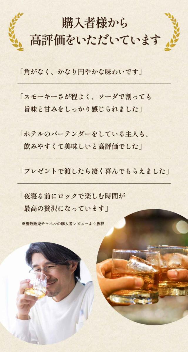 購入者様から高評価をいただいています「角がなく、かなり円やかな味わいです」「スモーキーさが程よく、ソーダで割っても旨味と甘みをしっかり感じられました」「ホテルのバーテンダーをしている主人も、 飲みやすくて美味しいと高評価でした」「プレゼントで渡したら凄く喜んでもらえました」「夜寝る前にロックで楽しむ時間が最高の贅沢になっています」※複数販売チャネルの購入者レビューより抜粋