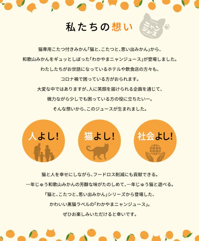 私たちの想い　猫専用こたつ付きみかん「猫と、こたつと、思い出みかん」から、和歌山みかんをギュッとしぼった「わかやまニャンジュース」が登場しました。わたしたちがお世話になっているホテルや飲食店の方々も、コロナ禍で困っている方がおられます。大変な中ではありますが、人に笑顔を届けられる企画を通じて、微力ながら少しでも困っている方の役に立ちたいー。そんな想いから、このジュースが生まれました。　猫と⼈を幸せにしながら、フードロス削減にも貢献できる。⼀年じゅう和歌⼭みかんの芳醇な味がたのしめて、⼀年じゅう猫と遊べる。「猫と、こたつと、思い出みかん」シリーズから登場した、かわいい⿊猫ラベルの「わかやまニャンジュース」。ぜひお楽しみいただけると幸いです。