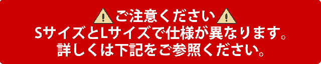 ご注意ください SサイズとLサイズで仕様が異なります。詳しくは下記をご参照ください。