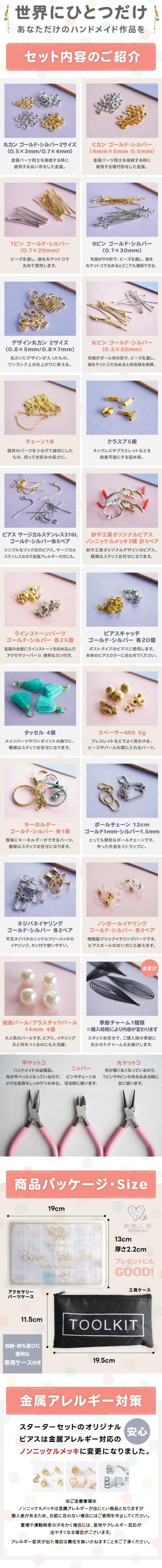 世界にひとつだけ。あなただけのハンドメイド作品を。セット内容のご紹介。丸カン・Cカン・Tピン・9ピン・デザイン丸カン・丸ピン・チェーン・クラスプ・ピアス・ラインストーン・ピアスキャッチ・タッセル・スペーサー・キーホルダー・ボールチェーン・ネジバネイヤリング・ノンホールイヤリング・パール・季節チャーム・平ヤットコ・ニッパー・丸ヤットコ。商品パッケージ・Size。プレゼントにもGOOD！収納・持ち運びに便利な専用ケース付き。金属アレルギー対策。スターターセットのオリジナルピアスは金属アレルギー対応のノンニッケルメッキに変更になりました。※ご注意事項※ノンニッケルメッキは金属アレルギーが出にくい商品となりますが個人差があるため、お肌に合わない場合にはご使用を中止してください。夏場や運動時等の汗をかく場合には、変色やアレルギー反応が出やすくなる場合がございます。アレルギー症状が出た場合は責任を負いかねますことをご了承ください。