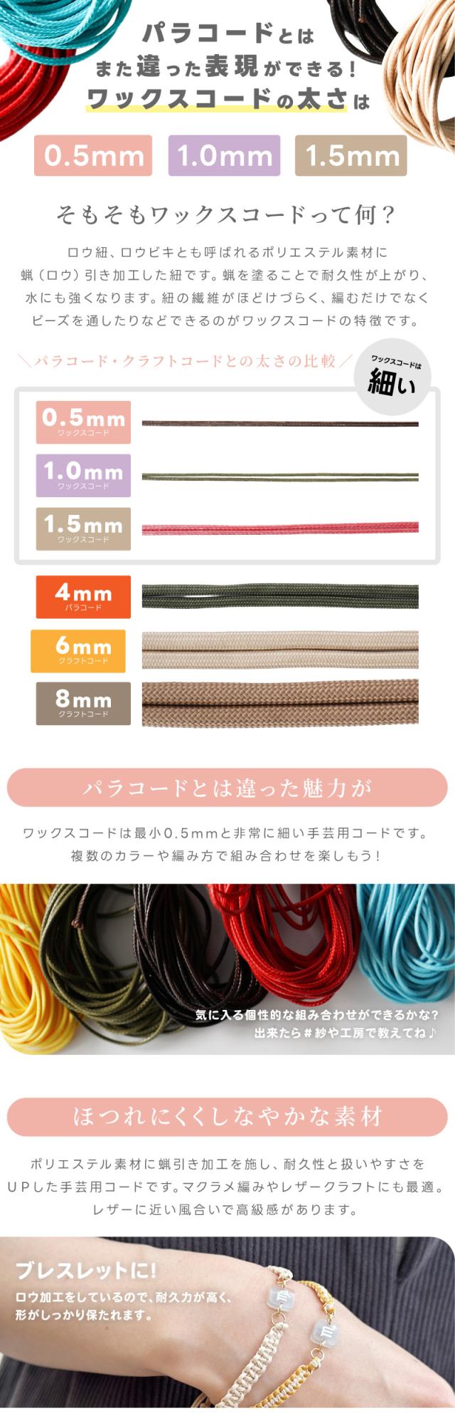 パラコードとはまた違った表現ができる!ワックスコードの太さは0.5mm/1.0mm/1.5mm。そもそもワックスコードって何?ロウ紐、ロウビキとも呼ばれるポリエステル素材に蝋(ロウ)引き加工した紐です。蝋を塗ることで耐久性が上がり、水にも強くなります。紐の繊維がほどけづらく、編むだけでなくビーズを通したりなどできるのがワックスコードの特徴です。パラコード・クラフトコードとの太さの比較パラコードとは違った魅力がワックスコードは最小0.5mmと非常に細い手芸用コードです。複数のカラーや編み方で組み合わせを楽しもう!気に入る個性的な組み合わせができるかな?出来たら#紗や工房で教えてね♪ほつれにくくしなやかな素材。ポリエステル素材に蝋引き加工を施し、耐久性と扱いやすさをUPした手芸用コードです。マクラメ編みやレザークラフトにも最適。レザーに近い風合いで高級感があります。ブレスレットに!ロウ加工をしているので、耐久力が高く、形がしっかり保たれます。