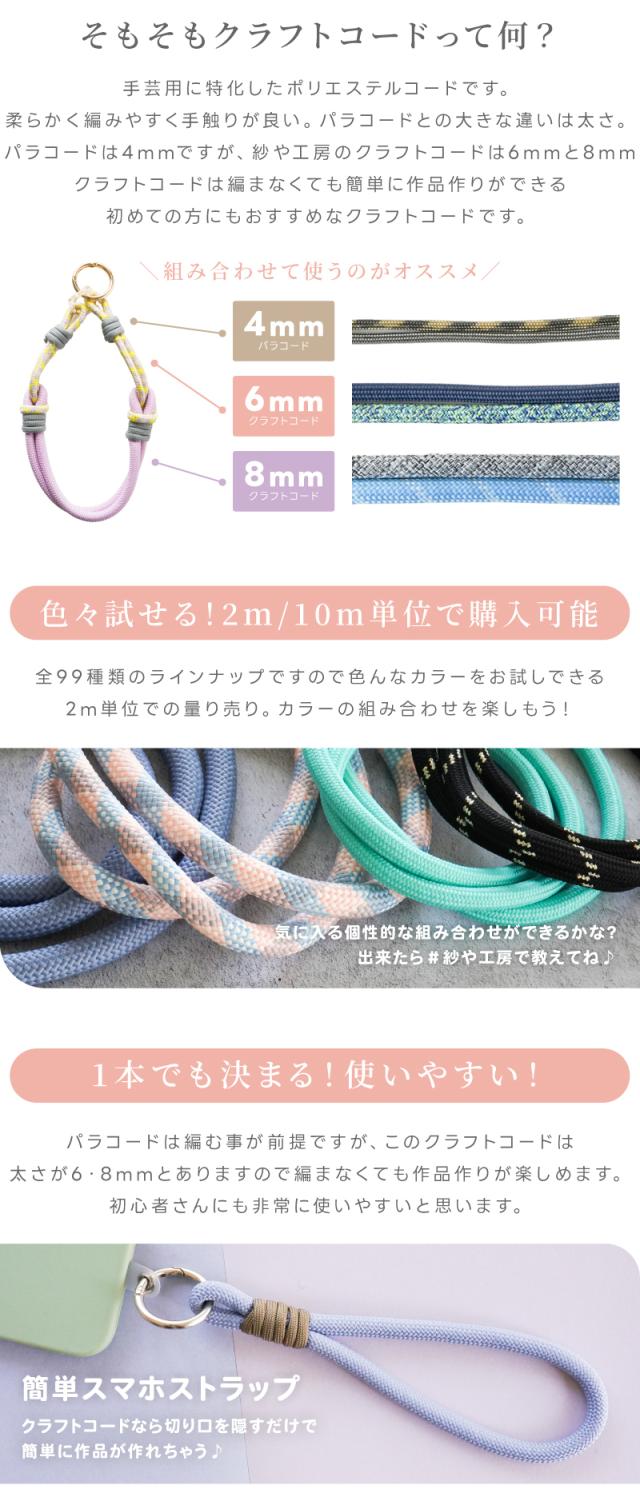そもそもクラフトコードって何?手芸用に特化したポリエステルコードです。柔らかく編みやすく手触りが良い。パラコードとの大きな違いは太さ。パラコードは4mmですが、紗や工房のクラフトコードは6mmと8mmクラフトコードは編まなくても簡単に作品作りができる初めての方にもおすすめなクラフトコードです。組み合わせて使うのがオススメ。色々試せる!2m/10m単位で購入可能全99種類のラインナップですので色んなカラーをお試しできる2m単位での量り売り。カラーの組み合わせを楽しもう!気に入る個性的な組み合わせができるかな?出来たら#紗や工房で教えてね♪1本でも決まる!使いやすい!パラコードは編む事が前提ですが、このクラフトコードは太さが6・8mmとありますので編まなくても作品作りが楽しめます。初心者さんにも非常に使いやすいと思います。簡単スマホストラップクラフトコードなら切り口を隠すだけで簡単に作品が作れちゃう♪
