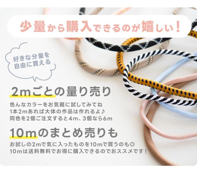 少量から購入できるのが嬉しい!好きな分量を自由に買える2mごとの量り売り色んなカラーをお気軽に試してみてね1本2mあれば大体の作品は作れるよ♪同色を2個ご注文すると4m、3個なら6m。10mのまとめ売りもお試しの2mで気に入ったものを10mで買うのも◎10mは送料無料でお得に購入できるのでおススメです!