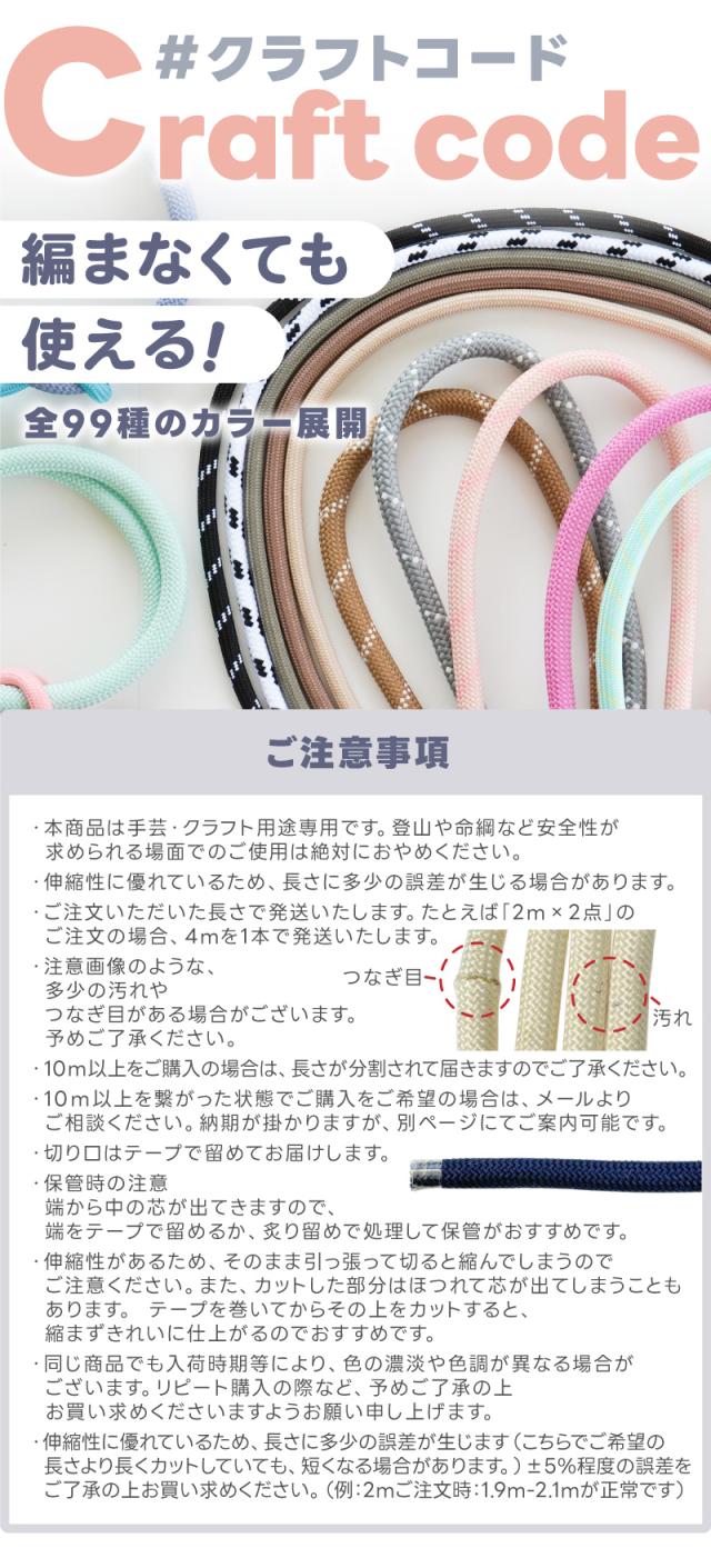 クラフトコード編まなくても使える全99種のカラー展開。・本商品は手芸・クラフト用途専用です。登山や命綱など安全性が求められる場面でのご使用は絶対におやめください。・伸縮性に優れているため、長さに多少の誤差が生じる場合があります。・ご注文いただいた長さで発送いたします。たとえば2m×2点」のご注文の場合、4mを1本で発送いたします。・最大長さは90mです。90m以上をご注文の場合は、複数のロールに分けてのお届けとなりますのでご了承ください。・10m以上のご注文につきましては、長さが分割される場合がございます。・切り口はテープで留めてお届けします。・保管時の注意 端から中の芯が出てきますので、端をテープで留めるか、炙り留めで処理して保管がおすすめです。