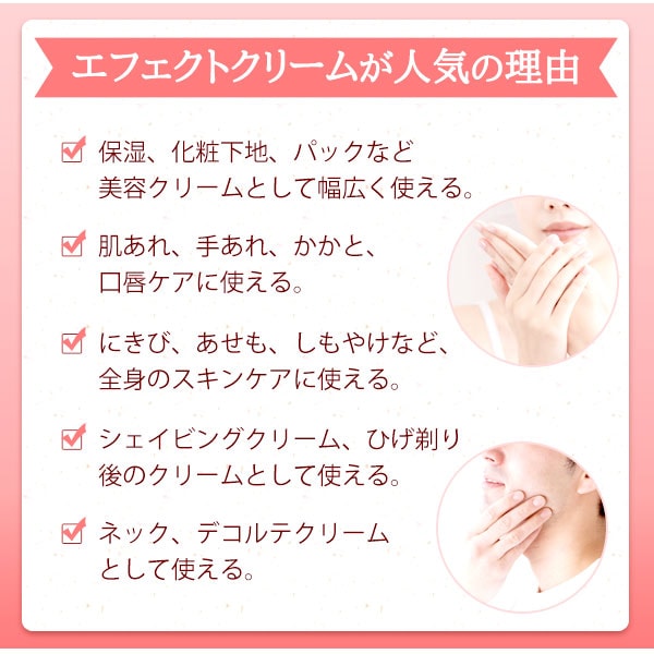 エフェクトクリームが人気の理由は保湿、化粧下地、パックなど美容クリームとして幅広く使える。肌荒れ、手あれ、かかと、口唇ケアに使える。にきび、あせも、しもやけなど、全身のスキンケアに使える。シェイビングクリーム、髭剃り後のクリームとして使える。ネック、デコルテクリームとして使える。