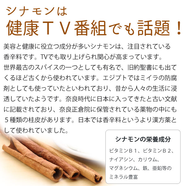 シナモンは健康TV番組でも話題!美容と健康に役立つ成分が多いシナモンは、注目されている香辛料です。TVでも取り上げられ関心が高まっています。世界最古のスパイスの一つとしても有名で、旧約聖書にも出てくるほど古くから使われています。エジプトではミイラの防腐剤としても使っていたといわれており、昔から人々の生活に浸透していたようです。奈良時代に日本に入ってきたと古い文献に記載されており、奈良正倉院に保管されている薬物の中にも5種類の桂皮があります。日本では香辛料というより漢方薬として使われていました。シナモンの栄養成分はビタミンB1、ビタミンB2、ナイアシン、カリウム、マグネシウム、鉄、亜鉛などのミネラル豊富