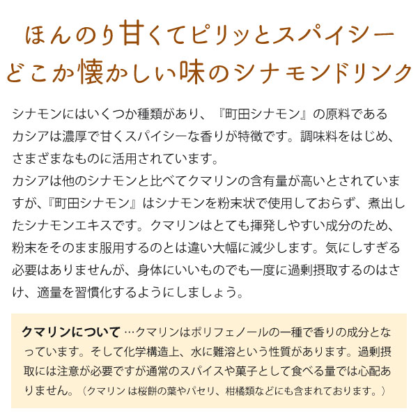 ほんのり甘くてピリッとスパイシー。どこか懐かしい味のシナモンドリンク。シナモンにはいくつか種類があり、『町田シナモン』の原料であるカシアは、濃厚で甘くスパイシーな香りが特徴です。調味料をはじめ、さまざまなものに活用されています。カシアはほかのシナモンと比べてクマリンの含有量が高いとされていますが、『町田シナモン』はシナモンを粉末状で使用しておらず、煮出したシナモンエキスです。クマリンはとても揮発しやすい成分のため、粉末をそのまま服用するのとは違い大幅に減少します。気にしすぎる必要はありませんが、身体にいいものでも一度に過剰摂取するのはさけ、適量を習慣化するようにしましょう。