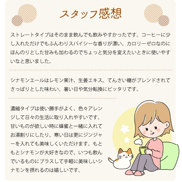 スタッフ感想。ストレートタイプはそのまま飲んでも飲みやすかったです。コーヒーに少し入れただけでもふんわりスパイシーな香りが漂い、カロリーゼロなのにほんのりとした甘みも加わるのでちょっと気分を変えたいときに使いやすいなと思いました。濃縮タイプは使い勝手がよく、色々アレンジして日々の生活に取り入れやすいです。甘いものが欲しい時に蜂蜜と一緒に入れてお湯割りにしたり、寒い日は更にジンジャーを入れても美味しくいただけます。もともとシナモンが大好きなので、いつも飲んでいるものにプラスして手軽に美味しいシナモンを摂れるのは嬉しいです。