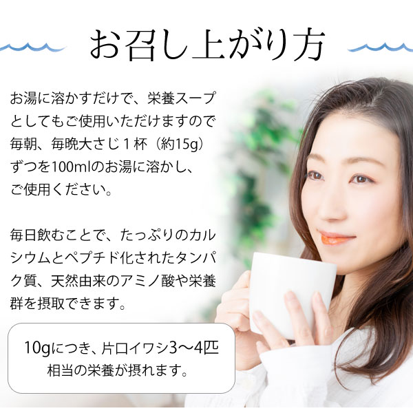 お召し上がり方。お湯に溶かすだけで、栄養スープとしてもご使用いただけますので、毎朝、毎晩大さじ1杯(15g)ずつを100mlのお湯に溶かし、ご使用ください。毎日飲むことで、たっぷりのカルシウムとペプチド化されたタンパク質、天然由来のアミノ酸や栄養群を摂取できます。「味わいだし」は10gにつき、カタクチイワシ3〜4匹相当の栄養が摂れます。