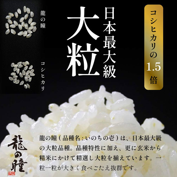 コシヒカリの1.5倍!日本最大級大粒。龍の瞳(品種名:いのちの壱)は、日本最大級の大粒品種。品種特製に加え、更に玄米から精米にかけて厳選し大粒を揃えています。一粒一粒が大きく食べごたえ抜群です