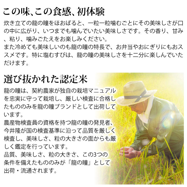 この味、この食感、初体験。炊き立ての龍の瞳をほおばると、一粒一粒噛むごとにその美味しさが口の中に広がり、いつまでも噛んでいたい美味しさです。その香り、甘み、粘り、噛みごたえをお楽しみください。また冷めても美味しいのも龍の瞳の特徴で、お弁当やおにぎりにもオススメです。特に塩むすびは、龍の瞳の美味しさを十二分に楽しんでいただけます。