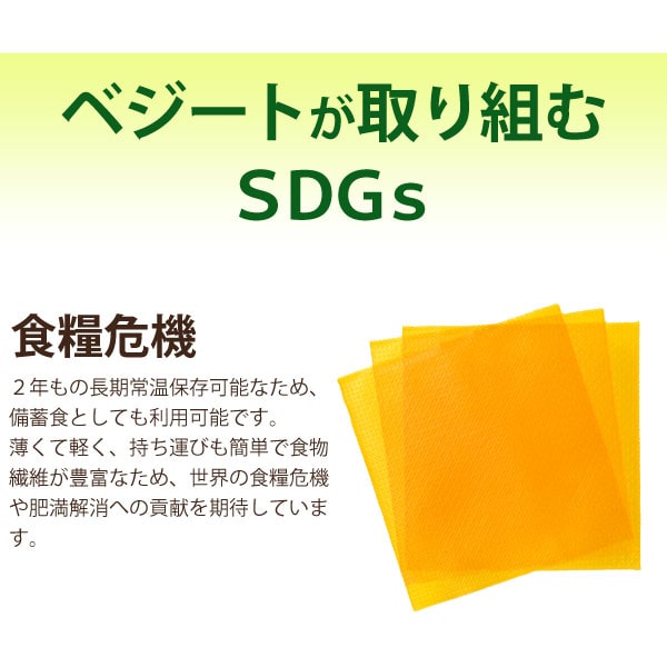 ベジートが取り組むSDGs。食糧危機・・・2年もの長期常温保存可能なため、備蓄食としても利用可能です。薄くて軽く、持ち運びも簡単で食物繊維が豊富なため、世界の食糧危機や肥満解消への貢献を期待しています。