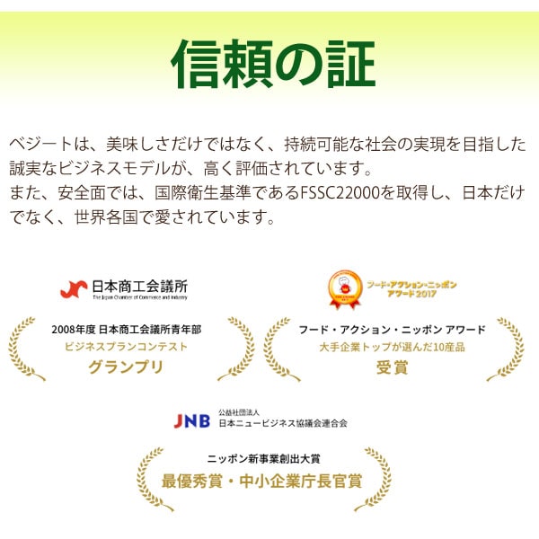 信頼の証・・・ベジートは美味しさだけではなく、持続可能な社会の実現を目指した誠実なビジネスモデルが、高く評価されています。また、安全面では、国際衛生基準であるFSSC22000を取得し、日本だけでなく、世界各国で愛されています。