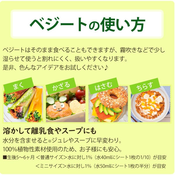 ベジートの使い方・・・ベジートはそのまま食べることもできますが、霧吹きなどで少し湿らせて使うと割れにくく、扱いやすくなります。是非、色んなアイデアをお試しください。溶かして離乳食やスープにも・・・水分を含ませるとジュレやスープに早変わり。100%植物性素材使用のため、お子様にも安心。
