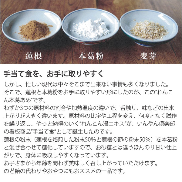 しかし、忙しい現代は中々そこまで出来ない事情も多くなりました。そこで、蓮根と本葛粉をお手に取りやすい形にしたのがこのれんこん本葛あめです。わずか3つの原材料の割合や加熱温度の違いで、舌触り、味などの出来が大きく違います。原材料の比率や工程を変え、何度となく試作を繰り返し、やっと納得のいくれんこん湯エキスが、員やん倶楽部の看板商品手当て食として誕生したのです。蓮根の粉末(蓮根を焙煎した粉末50%と蓮根の節の粉末50%)を本葛粉と混ぜ合わせて糖化していますので、お砂糖とは違うほんのり甘い仕上がりで、身体に吸収しやすくなっています。お子様から年齢を問わずおいしく召し上がっていただけます。のど飴の代わりやおやつにもおススメの一品です。