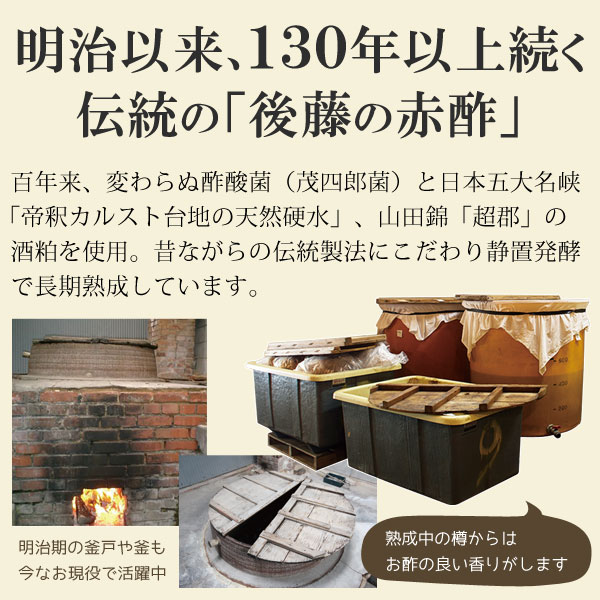 明治以来、130年以上続く伝統の「後藤の赤酢」は、百年来変わらぬ酢酸菌（茂四郎菌）と、日本五大名水狭「帝釈カルスト台地の天然硬水」、山田錦「超郡」の酒粕を使用。昔ながらの静置発酵え長期熟成しています。