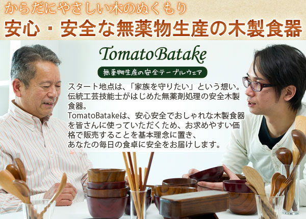 薬剤不使用の安全テーブルウェア TomatoBatake 安心安全で、安く、しかもおしゃれな木製食器を基本理念に置いている、TomatoBatakeの木製食器は、世界トップクラスの基準に合格し、世界初の飲める水よりも安全な、食べられない木の食器が完成しました。