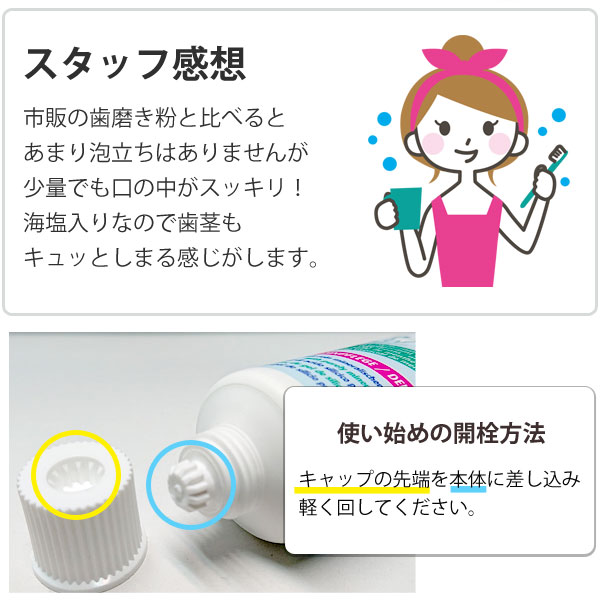 <スタッフ感想>市販の歯磨き粉と比べるとあまり泡立ちはありませんが、少量でも口の中がスッキリ!海塩入りなので歯茎もキュッとしまる感じがします。<使い始めの開栓方法>キャップの先端を本体に差し込み軽く回してください。