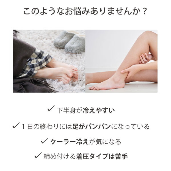 このようなお悩みありませんか?お腹や下半身が冷えやすい、1日の終わりには足がパンパンになっている、クーラー冷えが気になる、締め付ける着圧タイプは苦手