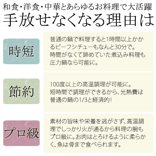 和食・洋食・中華とあらゆるお料理で大活躍!手放せなくなる理由は…【時短】普通の鍋で調理すると1時間以上かかるビーフシチューもなんと30分で。時間がなくてあきらめていた煮込み料理も圧力鍋なら可能に。【節約】100度以上の高温調理が可能に。短時間で調理できるから、光熱費は普通の鍋の1/3と経済的。【プロ級】素材のうまみや栄養を逃さず、高温調理でしっかり火が通るから料理の腕もプロ級に。お肉はとろけるように柔らかく、魚は骨まで食べられます。