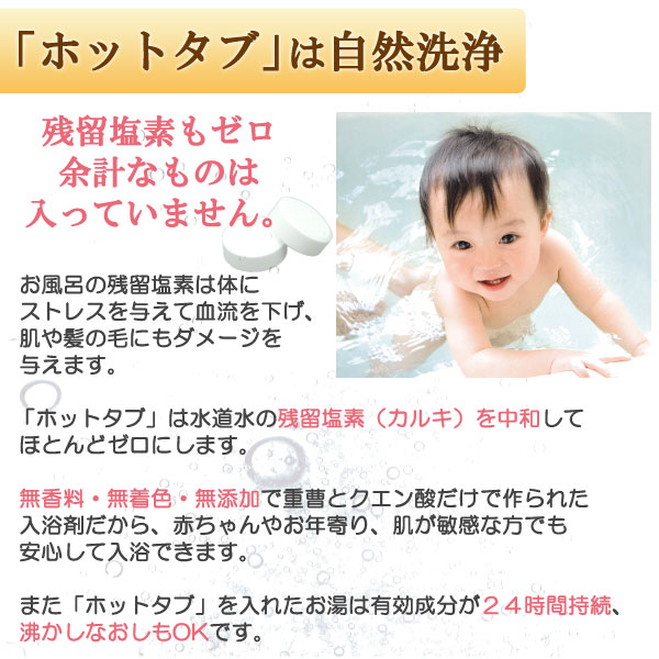 ホットタブは水道水の残留塩素(カルキ)を中和してほとんどゼロにします。無香料・無着色・無添加で重曹とクエン酸だけで作られた入浴剤だから、赤ちゃんやお年寄り、肌が敏感な方でも安心して入浴できます。また、ホットタブを入れたお湯は有効成分が24時間持続、沸かしなおしもOKです。