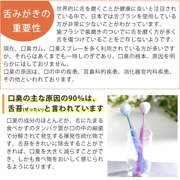 舌みがきの重要性。世界的に舌を磨くことが健康に良いと注目されている中で、日本では舌ブラシを使用している方が非常に少ないことが分かっています。歯ブラシで歯磨きのついでに舌を磨く方が多く、舌を傷つけていることをご存じないようです。口臭の主な原因の90%は、舌苔と言われています。舌苔をキレイに除去することができれば、口臭を大きく減らすことができ、しかも食べ物をおいしく感じられるようになります。
