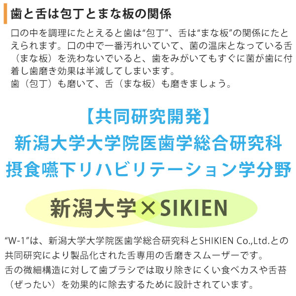 歯と舌は包丁とまな板の関係。【共同研究開発】新潟大学大学院医歯学総合研究科摂食嚥下リハビリテーション学分野。「W-1(ダブルワン)」は、新潟大学とSIKIENの共同研究により製品化された舌専用の舌みがきスムーザーです。
