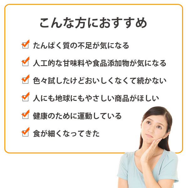 たんぱく質は過度のダイエットで不足したり、食が細くなった高齢の方が不足しがちです。こんな方におすすめ。たんぱく質の不足が気になる、人工的な甘味料や食品添加物が気になる、いろいろ試したけどおいしくなくて続かない、人にも地球にもやさしい商品が欲しい