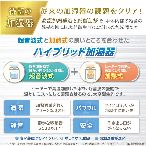 超音波式と加熱式の良いところを合わせたハイブリッド加湿器!ヒーターで高温加熱した水を、超音波振動で温かいミストにして噴霧させるので、大変衛生的です
