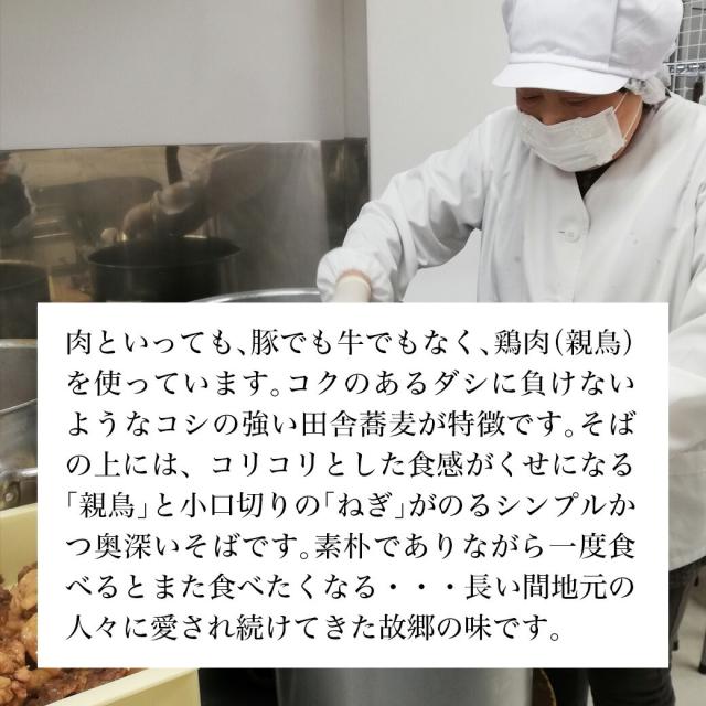 肉と言っても、豚でも牛でもなく、鶏肉(親鳥)を使っています。コクのあるダシに負けないようなコシの強い田舎蕎麦が特徴です、そばの上には、コリコリとした食感が癖になる「親鳥」と小口切りのネギが乗るシンプルかつ奥深いそばです。素朴でありながら一度食べるとまた食べたくなる・・・長い間地元の人々に愛され続けてきた故郷の味です。