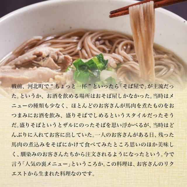 戦前、河北町で”ちょっと一杯”といったら「そば屋で」が主流だった。というか、お酒を飲める場所はおそば屋しかなかった。当時はメニューの種類も少なく、ほとんどのお客さんが馬肉を煮たものをおつまみにお酒を飲み、盛りそばで〆るというスタイルだったそうだ。盛りそばというとザルに乗ったそばを思い浮かべるが、当時はどんぶりに入れてお客に出していた。一人のお客さんがある日、残った馬肉の煮込みをそばにかけて食べてみたところ、思いのほか美味しく、馴染みのお客さんたちから注文されるようになったという。今でいう「人気の裏メニュー」というところか。この料理は、お客さんのリクエストから生まれた料理なのです。