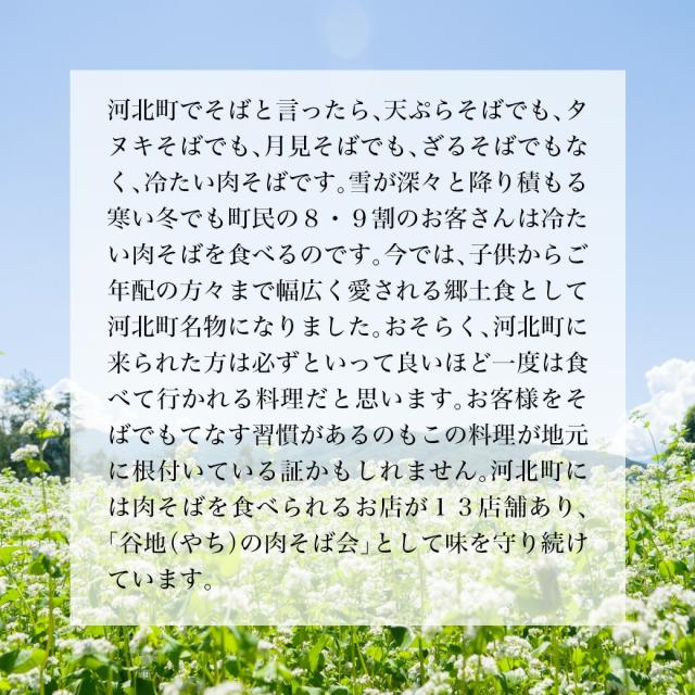 河北町で蕎麦といったら、天ぷらそばでも、タヌキそばでも、月見そばでも、ざるそばでもなく、冷たい肉そばです。雪が深々と降り積もる寒い冬でも町民の8・9割のお客さんは冷たい肉蕎麦を食べるのです。今では、子供からご年配の方々まで幅広く愛される郷土食として河北町名物になりました。おそらく、河北町に来られた方は必ずと言っていいほど一度は食べていかれる料理だと思います。お客さまをそばでもてなす習慣があるのもこの料理が地元に根付いている証かもしれません。河北町には肉そばを食べられるお店が13店舗あり、「谷地の肉そば会」として味を守り続けています。