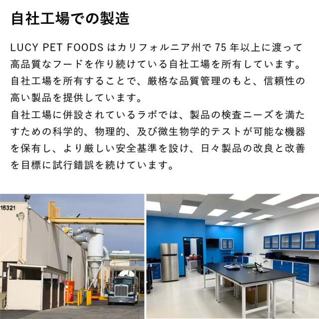 自社工場での製造　LUCY PET FOODSはカリフォルニア州で75年以上に渡って高品質なフードを作り続けている自社工場を所有しています。自社工場を所有することで、厳格な品質管理のもと、信頼性の高い製品を提供しています。