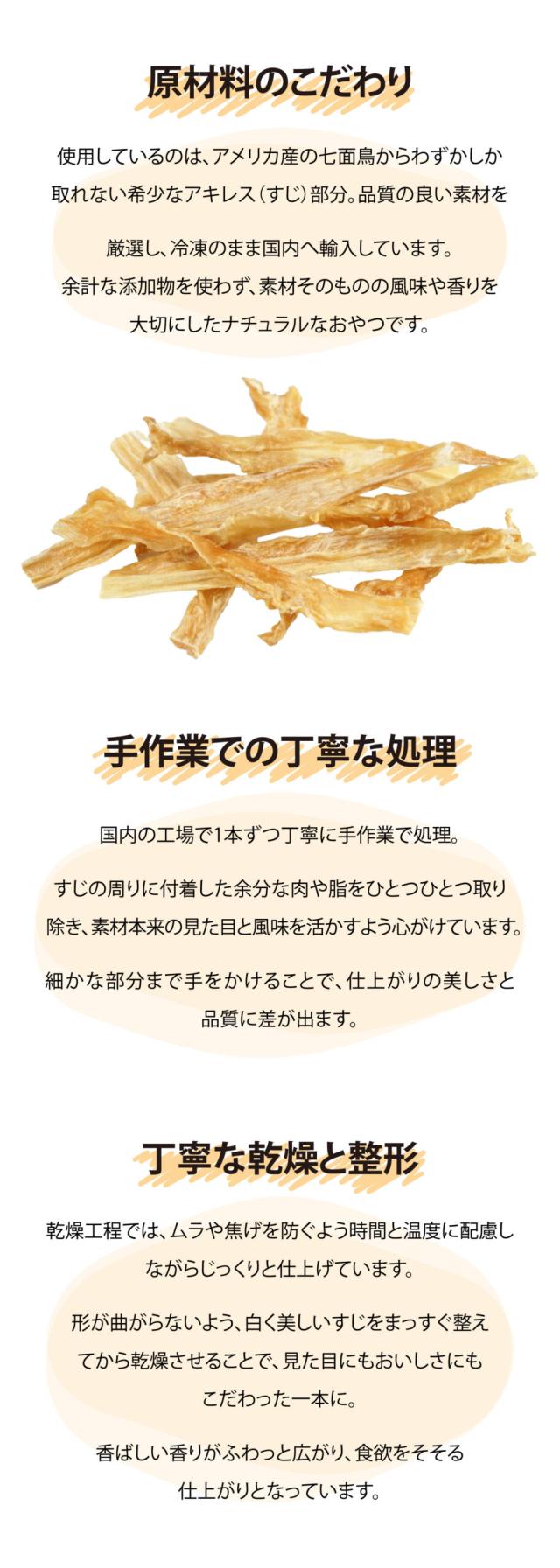 原材料のこだわり　使用しているのは、アメリカ産の七面鳥からわずかしか取れない希少なアキレス（すじ）部分。品質の良い素材を厳選し、冷凍のまま国内へ輸入しています。 余計な添加物を使わず、素材そのものの風味や香りを大切にしたナチュラルなおやつです。