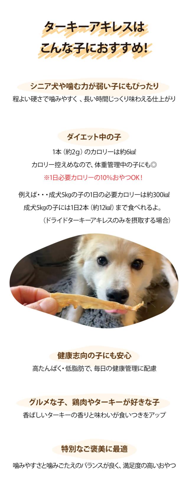 ターキーアキレスはこんな子におすすめ！　シニア犬や噛む力が弱い子にもぴったり程よい硬さで噛みやすく、長い時間じっくり味わえる仕上がり　ダイエット中の子　1本（約2g）のカロリーは約6kcal　カロリー控えめなので、体重管理中の子にも◎　※1日必要カロリーの10%おやつOK！　例えば・・・成犬5kgの子の1日の必要カロリーは約300kcl　成犬5kgの子には1日2本（約12kcal）まで食べれるよ。（ドライドターキーアキレスのみを摂取する場合）　健康志向の子にも安心　高たんぱく・低脂肪で、毎日の健康管理に配慮 グルメな子、鶏肉やターキーが好きな子　香ばしいターキーの香りと味わいが食いつきをアップ　特別なご褒美に最適　噛みやすさと噛みごたえのバランスが良く、満足度の高いおやつ