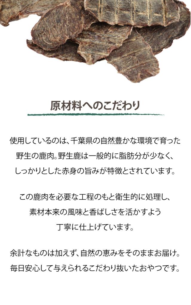 原材料へのこだわり　使用しているのは、千葉県の自然豊かな環境で育った 野生の鹿肉。野生鹿は一般的に脂肪分が少なく、しっかりとした赤身の旨みが特徴とされています。この鹿肉を必要な工程のもと衛生的に処理し、素材本来の風味と香ばしさを活かすよう丁寧に仕上げています。余計なものは加えず、自然の恵みをそのままお届け。毎日安心して与えられるこだわり抜いたおやつです。