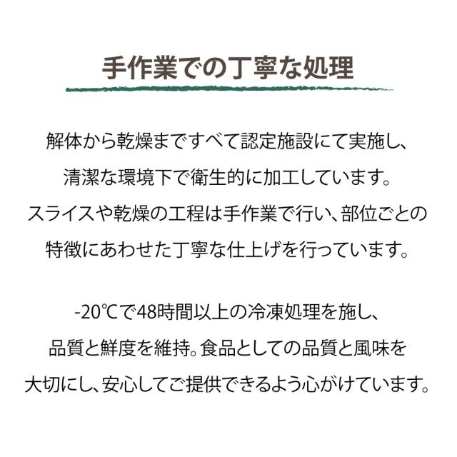 手作業での丁寧な処理　解体から乾燥まですべて認定施設にて実施し、清潔な環境下で衛生的に加工しています。スライスや乾燥の工程は手作業で行い、部位ごとの特徴にあわせた丁寧な仕上げを行っています。-20°Cで48時間以上の冷凍処理を施し、品質と鮮度を維持。食品としての品質と風味を大切にし、安心してご提供できるよう心がけています。