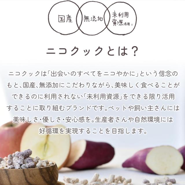 ニコクックとは？nico cook  ニコクックは「出会いのすべてをニコやかに」という信念のもと、国産、無添加にこだわりながら、美味しく食べることができるのに利用されない「未利用資源」をできる限り活用することに取り組むブランドです。ペットや飼い主さんには美味しさ・優しさ・安心感を。生産者さんや自然環境には好循環を実現することを目指します。