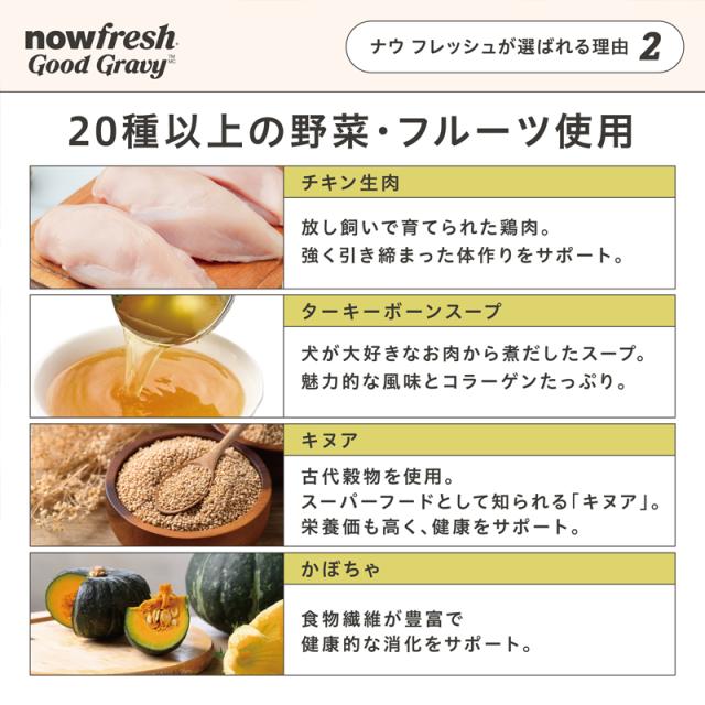 ナウフレッシュが選ばれる理由２　20種以上の野菜やフルーツを配合　・お腹の健康をサポートするプレバイオティクス・プロバイオティクスを配合　・栄養と食物繊維豊富なキヌアなどの「古代穀物」を使用　・レンダリングミートミール、肉副産物、遺伝子組み換え食品不使用　・人工保存料、香料、着色料不使用　（季節やロットによって、香りや色味が変化する場合がございます）