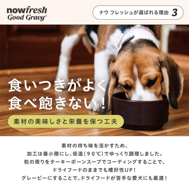 ナウフレッシュが選ばれる理由３　食いつきがよく食べ飽きない！素材のおいしさと栄養を保つ工夫　素材の持ち味を活かすため、加工は最小限にし、低音（90℃）でゆっくり調理しました。粒の周りをターキーボーンスープでコーティングすることで、ドライフードのままでも嗜好性UP!グレービーにすることで、ドライフードが苦手な愛犬にも最適！