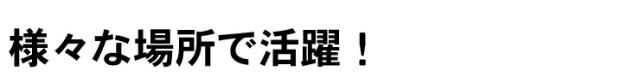 様々な場所で活躍!